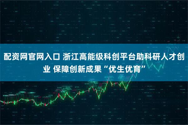 配资网官网入口 浙江高能级科创平台助科研人才创业 保障创新成果“优生优育”