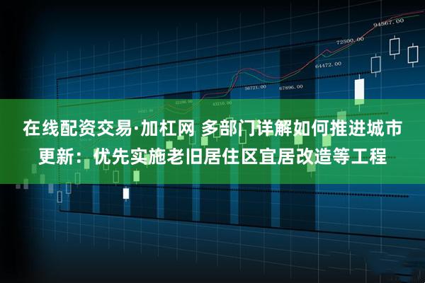 在线配资交易·加杠网 多部门详解如何推进城市更新：优先实施老旧居住区宜居改造等工程