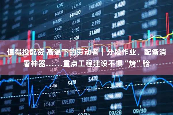 值得投配资 高温下的劳动者｜分段作业、配备消暑神器……重点工程建设不惧“烤”验