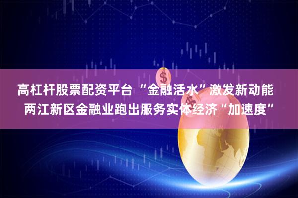 高杠杆股票配资平台 “金融活水”激发新动能  两江新区金融业跑出服务实体经济“加速度”