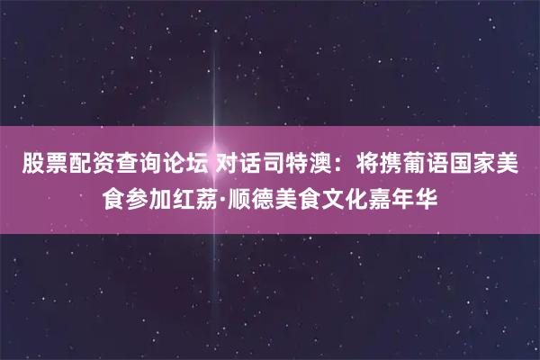 股票配资查询论坛 对话司特澳：将携葡语国家美食参加红荔·顺德美食文化嘉年华